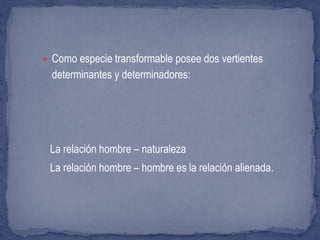  Como especie transformable posee dos vertientes
determinantes y determinadores:
La relación hombre – naturaleza
La relación hombre – hombre es la relación alienada.
 