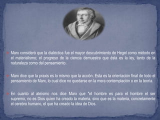  Marx consideró que la dialéctica fue el mayor descubrimiento de Hegel como método en
el materialismo; el progreso de la ciencia demuestra que ésta es la ley, tanto de la
naturaleza como del pensamiento.
 Marx dice que la praxis es lo mismo que la acción. Esta es la orientación final de todo el
pensamiento de Marx, lo cual dice no quedarse en la mera contemplación o en la teoría.
 En cuanto al ateísmo nos dice Marx que "el hombre es para el hombre el ser
supremo, no es Dios quien ha creado la materia, sino que es la materia, concretamente
el cerebro humano, el que ha creado la idea de Dios.
 