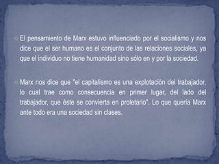  El pensamiento de Marx estuvo influenciado por el socialismo y nos
dice que el ser humano es el conjunto de las relaciones sociales, ya
que el individuo no tiene humanidad sino sólo en y por la sociedad.
 Marx nos dice que "el capitalismo es una explotación del trabajador,
lo cual trae como consecuencia en primer lugar, del lado del
trabajador, que éste se convierta en proletario". Lo que quería Marx
ante todo era una sociedad sin clases.
 