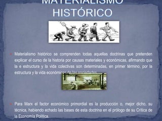  Materialismo histórico se comprenden todas aquellas doctrinas que pretenden
explicar el curso de la historia por causas materiales y económicas, afirmando que
la e estructura y la vida colectivas son determinadas, en primer término, por la
estructura y la vida económicas de las sociedades.
 Para Marx el factor económico primordial es la producción o, mejor dicho, su
técnica, habiendo echado las bases de esta doctrina en el prólogo de su Crítica de
la Economía Política.
 