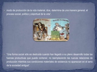  modo de producción de la vida material, dice, determina de una manera general, el
proceso social, político y espiritual de la vida”.
 “Una forma social sólo es destruida cuando han llegado a su pleno desarrollo todas las
fuerzas productivas que puede contener, no reemplazando las nuevas relaciones de
producción mientras sus condiciones materiales de existencia no aparezcan en el seno
de la sociedad antigua”.
 