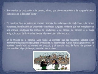  “Los medios de producción y de cambio, afirma, que dieron nacimiento a la burguesía fueron
elaborados en la sociedad feudal”.
 En nuestros días se realiza un proceso parecido. Las relaciones de producción y de cambio
burgueses, las relaciones de propiedad y la sociedad burguesa moderna, que han multiplicado de
una manera prodigiosa los medios de producción y de cambio, se parecen a la magia
antigua, incapaz de dominar las fuerzas infernales que había evocado.
 En la Miseria de la filosofía, Marx había ya afirmado que las relaciones sociales están
íntimamente ligadas con las fuerzas productivas. Al desarrollarse nuevas fuerzas productivas, los
hombres transforman su manera de producir, y al cambiar ésta, la forma de ganarse la
vida, cambian, al propio tiempo, sus relaciones sociales.
 