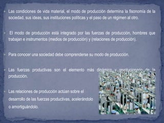  Las condiciones de vida material, el modo de producción determina la fisonomía de la
sociedad, sus ideas, sus instituciones políticas y el paso de un régimen al otro.
 El modo de producción está integrado por las fuerzas de producción, hombres que
trabajan e instrumentos (medios de producción) y (relaciones de producción).
 Para conocer una sociedad debe comprenderse su modo de producción.
 Las fuerzas productivas son el elemento más dinámico y revolucionario de la
producción.
 Las relaciones de producción actúan sobre el
desarrollo de las fuerzas productivas, acelerándolo
o amortiguándolo.
 