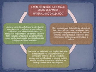 LAS NOCIONES DE KARL MARX
SOBRE EL CAMBIO.
MATERIALISMO DIALECTICO
Marx tomó esta idea de la dialéctica y la aplicó a
la sociedad, afirmando que los orígenes de un
cambio son siempre materialistas. En nuestros
términos, esto significa que pertenecen a las
dimensiones tecnológica y económica de la
cultura.
Decía que las sociedades más simples, dedicadas
a la recolección y la caza, practicaban un
«comunismo primitivo». En las sociedades
agrarias, que llamó feudales, el principal conflicto
se daba entre la aristocracia propietaria de las
tierras y los siervos que las trabajaban.
La mayor fuente de conflictos de la era industrial
se originó entre: Los obreros, a quienes llamó
proletariado, que sobrevivían vendiendo su
trabajo. Los propietarios de las fábricas, a quienes
llamó burguesía una palabra que tiene el mismo
origen que burgo y burgués, que necesitaban ese
trabajo para obtener beneficios.
 