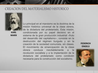 CREACION DEL MATERIALISMO HISTORICO
Lo principal en el marxismo es la doctrina de la
misión histórico universal de la clase obrera,
de la dictadura del proletariado, Esta misión,
condicionada por su papel decisivo en el
sistema de la gran producción industrial –fruto
del desarrollo del capitalismo–, consiste en la
destrucción del régimen burgués y en la
creación de la sociedad comunista, sin clases.
El movimiento de emancipación de la clase
obrera conduce inevitablemente a la
revolución socialista y a la implantación de la
dictadura del proletariado como condición
necesaria para la construcción del socialismo.
KARL
MARX
FEDERICH
ENGELS
 