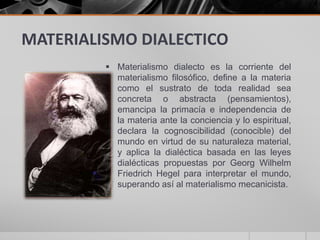 MATERIALISMO DIALECTICO
 Materialismo dialecto es la corriente del
materialismo filosófico, define a la materia
como el sustrato de toda realidad sea
concreta o abstracta (pensamientos),
emancipa la primacía e independencia de
la materia ante la conciencia y lo espiritual,
declara la cognoscibilidad (conocible) del
mundo en virtud de su naturaleza material,
y aplica la dialéctica basada en las leyes
dialécticas propuestas por Georg Wilhelm
Friedrich Hegel para interpretar el mundo,
superando así al materialismo mecanicista.
 
