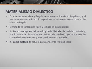 MATERIALISMO DIALECTICO
 En este aspecto Marx y Engels, se oponen al idealismo hegeliano, y al
mecanismo y automismo. Su exposición se encuentra sobre todo en las
obras de Engels.
 El método es tomado de Hegel y lo hace en dos sentidos:
 1.- Como concepción del mundo y de la historia.- la realidad material y,
por lo tanto la historia es un proceso de cambio cuyo motor son las
contradicciones internas que se producen en la sociedad.
 2.- Como método de estudio para conocer la realidad social
 