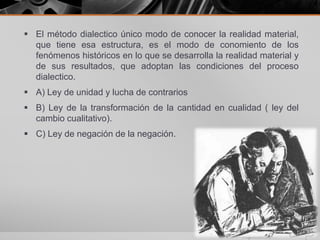  El método dialectico único modo de conocer la realidad material,
que tiene esa estructura, es el modo de conomiento de los
fenómenos históricos en lo que se desarrolla la realidad material y
de sus resultados, que adoptan las condiciones del proceso
dialectico.
 A) Ley de unidad y lucha de contrarios
 B) Ley de la transformación de la cantidad en cualidad ( ley del
cambio cualitativo).
 C) Ley de negación de la negación.
 