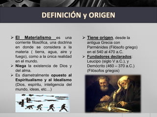  El Materialismo es una
corriente filosófica, una doctrina
en donde se considera a la
materia ( tierra, agua, aire y
fuego), como a la única realidad
en el mundo.
 Niega la existencia de Dios y
del alma.
 Es diametralmente opuesto al
Espiritualismo y al Idealismo
(Dios, espíritu, inteligencia del
mundo, ideas, etc…)
 Tiene origen, desde la
antigua Grecia con
Parménides (Filósofo griego)
en el 540 al 470 a.C.
 Fundadores declarados:
Leucipo (siglo V a.C.), y
Demócrito (460 – 370 a.C.)
(Filósofos griegos)
 