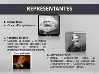 1. Carlos Marx
 Obra: «El capitalismo»
2. Federico Engels
 Combate la religión y el imperio
como los poderes opresores que
esclavizan al hombre, así
proclama y manifiesta su ateísmo.
3. Ludwig Feuerbach.
 Obras. "Pensamientos sobre la
Inmortalidad" (1830), "La Esencia del
Cristianismo"(1841), "Lecciones sobre la
Esencia de la Religión" (1851).
 