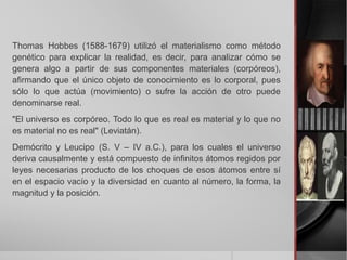 Thomas Hobbes (1588-1679) utilizó el materialismo como método
genético para explicar la realidad, es decir, para analizar cómo se
genera algo a partir de sus componentes materiales (corpóreos),
afirmando que el único objeto de conocimiento es lo corporal, pues
sólo lo que actúa (movimiento) o sufre la acción de otro puede
denominarse real.
"El universo es corpóreo. Todo lo que es real es material y lo que no
es material no es real" (Leviatán).
Demócrito y Leucipo (S. V – IV a.C.), para los cuales el universo
deriva causalmente y está compuesto de infinitos átomos regidos por
leyes necesarias producto de los choques de esos átomos entre sí
en el espacio vacío y la diversidad en cuanto al número, la forma, la
magnitud y la posición.
 