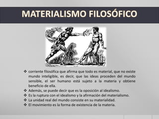  corriente filosófica que afirma que todo es material, que no existe
mundo inteligible, es decir, que las ideas proceden del mundo
sensible, el ser humano está sujeto a la materia y obtiene
beneficio de ella.
 Además, se puede decir que es la oposición al idealismo.
 Es la ruptura con el idealismo y la afirmación del materialismo.
 La unidad real del mundo consiste en su materialidad.
 El movimiento es la forma de existencia de la materia.
 