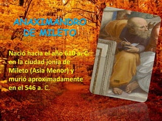 ANAXIMANDRO
DE MILETO
Nació hacia el año 610 a. C.
en la ciudad jonia de
Mileto (Asia Menor) y
murió aproximadamente
en el 546 a. C.
 