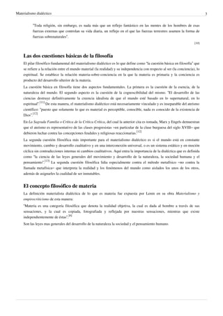 Materialismo dialéctico 3
“Toda religión, sin embargo, es nada más que un reflejo fantástico en las mentes de los hombres de esas
fuerzas externas que controlan su vida diaria, un reflejo en el que las fuerzas terrestres asumen la forma de
fuerzas sobrenaturales”.
[10]
Las dos cuestiones básicas de la filosofía
El pilar filosófico fundamental del materialismo dialéctico es lo que define como “la cuestión básica en filosofía” que
se refiere a la relación entre el mundo material (la realidad) y su independencia con respecto al ser (la conciencia), lo
espiritual. Se establece la relación materia-sobre-conciencia en la que la materia es primaria y la conciencia es
producto del desarrollo ulterior de la materia.
La cuestión básica en filosofía tiene dos aspectos fundamentales. La primera es la cuestión de la esencia, de la
naturaleza del mundo. El segundo aspecto es la cuestión de la cognoscibilidad del mismo. “El desarrollo de las
ciencias destruye definitivamente la creencia idealista de que el mundo esté basado en lo supernatural, en lo
espiritual”.
[11]
De esta manera, el materialismo dialéctico está necesariamente vinculado y es inseparable del ateísmo
científico: “puesto que solamente lo que es material es perceptible, conocible, nada es conocido de la existencia de
Dios”.
[12]
En La Sagrada Familia o Crítica de la Crítica Crítica, del cual la anterior cita es tomada, Marx y Engels demuestran
que el ateísmo es representativo de las clases progresistas –en particular de la clase burguesa del siglo XVIII– que
debieron luchar contra las concepciones feudales y religiosas reaccionarias.
[12]
La segunda cuestión filosófica más importante para el materialismo dialéctico es si el mundo está en constante
movimiento, cambio y desarrollo cualitativo y en una interconexión universal, o es un sistema estático y en moción
cíclica sin contradicciones internas ni cambios cualitativos. Aquí entra la importancia de la dialéctica que es definida
como “la ciencia de las leyes generales del movimiento y desarrollo de la naturaleza, la sociedad humana y el
pensamiento”.
[13]
La segunda cuestión filosófica lidia especialmente contra el método metafísico –no contra la
llamada metafísica– que interpreta la realidad y los fenómenos del mundo como aislados los unos de los otros,
además de asignarles la cualidad de ser inmutables.
El concepto filosófico de materia
La definición materialista dialéctica de lo que es materia fue expuesta por Lenin en su obra Materialismo y
empirocriticismo de esta manera:
“Materia es una categoría filosófica que denota la realidad objetiva, la cual es dada al hombre a través de sus
sensaciones, y la cual es copiada, fotografiada y reflejada por nuestras sensaciones, mientras que existe
independientemente de éstas”.
[6]
Son las leyes mas generales del desarrollo de la naturaleza la sociedad y el pensamiento humano.
 
