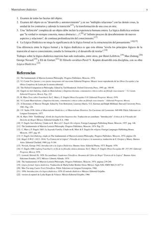 Materialismo dialéctico 5
1.1. Examen de todas las facetas del objeto;
2. Examen del objeto en su “desarrollo y automovimiento” y en sus “múltiples relaciones” con las demás cosas, la
unidad de los contrarios y además la transición
[17]
y la transformación de una cosa en otra;
3. Una “definición” completa de un objeto debe incluir la experiencia humana entera. La lógica dialéctica sostiene
que “la verdad es siempre concreta, nunca abstracta (...)”,
[6]
el “infinito proceso de descubrimiento de nuevos
aspectos y relaciones”, de continua profundización del conocimiento;
[17]
4. La Lógica Dialéctica no niega la significancia de la lógica formal en la estructuración del pensamiento.
[18][15]
Una diferencia entre la lógica formal y la lógica dialéctica es que esta última “revela los principios lógicos de la
transición al nuevo conocimiento, estudia la formación y el desarrollo de teorías”.
[18]
Trabajos sobre la lógica dialéctica marxista han sido realizados, entre otros, por Henri Lefebvre,
[19]
Mao Zedong,
[20]
George Novack
[15]
y Elí de Gortari.
[21]
El filósofo soviético Pavel V. Kopnin desarrolló esta disciplina, con su obra
Lógica Dialéctica.
[22]
Referencias
[1][1] The fundamentals of Marxist-Leninist Philosophy. Progress Publishers, Moscow, 1974.
[2] V.I. Lenin Tres fuentes y tres partes integrantes del marxismo Editorial Progreso, Moscú. (texto reproducido de las Obras Escogidas y las
Obras Completas de Lenin por la misma editorial)
[3][3] The Oxford Companion to Philosophy. Edited by Ted Honderich. Oxford University Press, 1995. pp. 198-99.
[4] Engels en Anti Duhring, citado en Materialismo y Empiriocriticismo, comentarios críticos sobre un filósofo reaccionario´´. V.I. Lenin.
Editorial Progreso, Moscú. Pag. 222.
[5] K. Marx Tesis sobre Feuerbach. En C. Marx y F. Engels Obras Escogidas I:10. Editorial Progreso, Moscú, 1976.
[6] V.I. Lenin Materialismo y Empiriocriticismo, comentarios críticos sobre un filósofo reaccionario´´. Editorial Progreso, Moscú.
[7][7] A Dictionary of Marxist Thought. Edited by Tom Bottomore, Laurence Harris, V.G. Kiernan and Ralph Miliband. Harvard University Press,
1983. Pag. 120.
[8] J.V. Stalin 1938. Sobre el Materialismo Dialéctico y el Materialismo Histórico. En Cuestiones del Leninismo: 849-890. Pekín: Ediciones en
Lenguas Extranjeras, 1977.
[9] K. Marx 1844. "Einführung"; Kritik des hegelschen Staatsrecchts. Traducción en castellano: "Introducción"; Crítica de la Filosofía del
Derecho de Hegel; México: Editorial Grijalbo S.A. 1968.
[10] F. Engels Anti-Duhring. Citado en K. Marx & F. Engels On religion, Foreign Languages Publishing House, Moscow, 1957. pag. 146.
[11][11] The fundamentals of Marxist-Leninist Philosophy. Progress Publishers, Moscow, 1974. Pag. 25.
[12] C. Marx y F. Engels 1845. La Sagrada Familia. Citado en K. Marx & F. Engels On religion, Foreign Languages Publishing House,
Moscow, 1957. pag. 65.
[13] F. Engels Anti Duhring, citado en The fundamentals of Marxist-Leninist Philosophy. Progress Publishers, Moscow, 1974, página 126.
[14] Hegel, G.W.F. (1812- 1816) "La Ciencia de la Lógica"; Filosofía de la Lógica y la naturaleza, traducción de E. Ovejero y Maury. Buenos
Aires: Editorial Claridad, 1969, p.p. 9-184.
[15] Novack, George 1942. Introducción a la Lógica Dialéctica. Buenos Aires: Editorial Pluma, 1973; Bogotá: 1976
[16] F. Engels 1888. Ludwig Feuerbach y el fin de la filosofía clásica alemana. En C. Marx y F. Engels Obras Escogidas III: 355-395. Editorial
Progreso, Moscú, 1976.
[17] Leninski Sbórnik IX, 1929. En castellano: Cuadernos Filosóficos. Resumen del Libro de Hegel "Ciencia de la Lógica". Buenos Aires:
Ediciones Estudio, 1972. México: Librería Allende, 1974.
[18][18] The fundamentals of Marxist-Leninist Philosophy. Progress Publishers, Moscow, 1974. páginas 239-240.
[19] Lógica formal, lógica dialéctica. Traducción de María Esther Benítez Eiroa; México: Siglo XXI; ISBN 968-23-1677-4
[20] Mao Tse-tung Cuatro Tesis Filosóficas. Pekín: Ediciones en Lenguas Extranjeras, 1966.
[21] 1956: Introducción a la lógica dialéctica. 1970: El método dialéctico; México: Editorial Grijalbo.
[22][22] version al espanol de Lydia Kuper de Velasco. México:Editorial Grijalbo, 1966
 