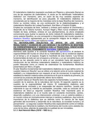 El materialismo dialéctico (expresión acuñada por Plejanov y abreviada Diama) es
una de las especies de materialismo. A veces se ha identificado 'materialismo
dialéctico' con 'marxismo', pero, en razón de las muy variadas especies de
marxismo, tal identificación es poco plausible. El materialismo dialéctico es
considerado por la mayoría de los marxistas como la base filosófica del marxismo.
Como su nombre indica, es una combinación de la dialécticahegeliana y el
materialismo filosófico de Ludwig Feuerbach, Karl Marx y Friedrich Engels.
Emplea los conceptos de tesis, antítesis y síntesis para explicar el crecimiento y
desarrollo de la historia humana. Aunque Hegel y Marx nunca emplearon dicho
modelo de tesis, antítesis, síntesis en sus planteamientos, es ahora empleado
comúnmente para ilustrar la esencia de dicho método.El materialismo dialéctico,
como sistema filosófico, es una concepción e interpretación del mundo opuesta al
idealismo filosófico representado por la concepción mágica de la religión y su
primacía del espíritu (Dios) por sobre la materia.
“EL MATERIALISMO DIALÉCTICO SE APOYA EN LOS DATOS,
RESULTADOS Y AVANCES DE LAS CIENCIAS Y SU ESPÍRITU SE MANTIENE
EN CORRESPONDENCIA Y VIGENCIA CON LA TRADICIONAL ORIENTACIÓN
PROGRESISTA DEL PENSAMIENTO RACIONAL CIENTÍFICO”.
Asimismo está opuesto a la corriente filosófica del agnosticismo al declarar la
cognoscibilidad del mundo en virtud de su materialidad y de su existencia objetiva
en el tiempo y en el espacio. Engels lo manifestó de esta manera: “Las formas
fundamentales de todo ser son el espacio y el tiempo, y un ser concebido fuera del
tiempo es tan absurdo como lo sería un ser concebido fuera del espacio”.La
introducción de los términos materialismo dialéctico y materialismo histórico se
puede interpretar como un intento de sistematizar los fundamentos filosóficos
presentados por Marx y Engels.
El pilar filosófico fundamental del materialismo dialéctico es lo que define como “la
cuestión básica en filosofía” que se refiere a la relación entre el mundo material (la
realidad) y su independencia con respecto al ser (la conciencia), lo espiritual. Se
establece la relación materia-sobre-conciencia en la que la materia es primaria y la
conciencia es producto del desarrollo ulterior de la materia.
La cuestión básica en filosofía tiene dos aspectos fundamentales. La primera es la
cuestión de la esencia, de la naturaleza del mundo. El segundo aspecto es la
cuestión de la cognoscibilidad del mismo. El materialismo dialéctico está
necesariamente vinculado y es inseparable del ateísmo científico: “puesto que
solamente lo que es material es perceptible, conocible, nada es conocido de la
existencia de Dios”.La segunda cuestión filosófica más importante para el
materialismo dialéctico es si el mundo está en constante movimiento, cambio,
desarrollo cualitativo y en una interconexión universal, o es un sistema estático y
en moción cíclica sin contradicciones internas ni cambios cualitativos. Aquí entra la
importancia de la dialéctica que es definida como “la ciencia de las leyes
generales del movimiento y desarrollo de la naturaleza, la sociedad humana y el
pensamiento”. La segunda cuestión filosófica lidia especialmente contra el método
metafísico que interpreta la realidad y los fenómenos del mundo como aislados los
unos de los otros, además de asignarles la cualidad de ser inmutables.
5.1.1. Karl Heinrich Marx (1818 – 1883 d.c.):
 