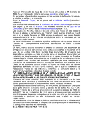 Nació en Tréveris el 5 de mayo de 1818 y muere en Londres el 14 de marzo de
1883, fue un intelectual y militante comunista alemán de origen judío.
En su vasta e influyente obra, incursionó en los campos de la filosofía, la historia,
la religión, la política, y la economía.
Junto a Friedrich Engels, es el padre del socialismo científico(comunismo
moderno).
Sus escritos más conocidos son el Manifiesto del Partido Comunista (en coautoría
con Engels) y el libro El Capital. Fue miembro fundador de la Liga de los
Comunistas (1847-1850) y de la Primera Internacional (1864-1872).
Los estudios de filosofía, historia y ciencia política que realizó en esa época le
llevaron a adoptar el pensamiento de Friedrich Hegel. Cuando Engels se reunió
con él en la capital francesa en 1844, ambos descubrieron que habían llegado
independientemente a las mismas conclusiones sobre la naturaleza de los
problemas revolucionarios.
Se instaló en Bruselas y comenzó a organizar y dirigir una red de grupos llamados
Comités de Correspondencia Comunista, establecidos en varias ciudades
europeas.
En 1847, Marx y Engels recibieron el encargo de elaborar una declaración de
principios que sirviera para unificar todas estas asociaciones e integrarlas en la
Liga de los Justos (más tarde llamada Liga Comunista). El programa que
desarrollaron (conocido en todo el mundo como el Manifiesto Comunista) fue
redactado por Marx basándose parcialmente en el trabajo preparado por Engels y
representaba la primera sistematización de la doctrina del socialismo moderno.
Las proposiciones centrales del Manifiesto, aportadas por Marx, constituyen la
concepción del materialismo histórico, concepción formulada más adelante en la
Crítica de la economía política. Según se explica en estas tesis, el sistema
económico dominante en cada época histórica, por el cual se satisfacen las
necesidades vitales de los individuos, determina la estructura social y la
superestructura política e intelectual de cada periodo.
“LA HISTORIA DE LA SOCIEDAD ES LA HISTORIA DE LAS LUCHAS ENTRE
LOS EXPLOTADORES Y LOS EXPLOTADOS, ES DECIR, ENTRE LA CLASE
SOCIAL GOBERNANTE Y LAS CLASES SOCIALES OPRIMIDAS”.
 Partiendo de estas premisas, Marx concluyó en el Manifiesto que la clase
capitalista sería derrocada y suprimida por una revolución mundial de la clase
obrera que culminaría con el establecimiento de una sociedad sin clases.
Padre teórico del socialismo científico y del comunismo, es considerado una figura
clave para entender la historia social y política de los siglos XIX, XX y XXI.
Testigo y víctima de la primera gran crisis del capitalismo (década de 1830 del
siglo XIX) y de las revoluciones de 1848, Marx se propuso desarrollar una teoría
económica capaz de aportar explicaciones a la crisis, pero a la vez de interpelar al
proletariado a participar en ella activamente para producir un cambio
revolucionario.
Es un intento de poner de relieve el principio fundamental de que la primera etapa
para alcanzar el comunismo es la conquista del poder político por la clase obrera y
la consiguiente dictadura del proletariado.
5.1.2. Federico Engels (1820 -1895 d.c.):
 