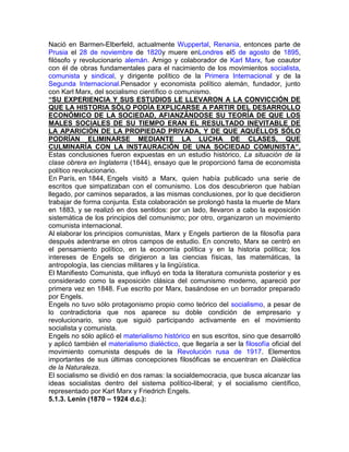 Nació en Barmen-Elberfeld, actualmente Wuppertal, Renania, entonces parte de
Prusia el 28 de noviembre de 1820y muere enLondres el5 de agosto de 1895,
filósofo y revolucionario alemán. Amigo y colaborador de Karl Marx, fue coautor
con él de obras fundamentales para el nacimiento de los movimientos socialista,
comunista y sindical, y dirigente político de la Primera Internacional y de la
Segunda Internacional.Pensador y economista político alemán, fundador, junto
con Karl Marx, del socialismo científico o comunismo.
“SU EXPERIENCIA Y SUS ESTUDIOS LE LLEVARON A LA CONVICCIÓN DE
QUE LA HISTORIA SÓLO PODÍA EXPLICARSE A PARTIR DEL DESARROLLO
ECONÓMICO DE LA SOCIEDAD, AFIANZÁNDOSE SU TEORÍA DE QUE LOS
MALES SOCIALES DE SU TIEMPO ERAN EL RESULTADO INEVITABLE DE
LA APARICIÓN DE LA PROPIEDAD PRIVADA, Y DE QUE AQUÉLLOS SÓLO
PODRÍAN ELIMINARSE MEDIANTE LA LUCHA DE CLASES, QUE
CULMINARÍA CON LA INSTAURACIÓN DE UNA SOCIEDAD COMUNISTA”.
Estas conclusiones fueron expuestas en un estudio histórico, La situación de la
clase obrera en Inglaterra (1844), ensayo que le proporcionó fama de economista
político revolucionario.
En París, en 1844, Engels visitó a Marx, quien había publicado una serie de
escritos que simpatizaban con el comunismo. Los dos descubrieron que habían
llegado, por caminos separados, a las mismas conclusiones, por lo que decidieron
trabajar de forma conjunta. Esta colaboración se prolongó hasta la muerte de Marx
en 1883, y se realizó en dos sentidos: por un lado, llevaron a cabo la exposición
sistemática de los principios del comunismo; por otro, organizaron un movimiento
comunista internacional.
Al elaborar los principios comunistas, Marx y Engels partieron de la filosofía para
después adentrarse en otros campos de estudio. En concreto, Marx se centró en
el pensamiento político, en la economía política y en la historia política; los
intereses de Engels se dirigieron a las ciencias físicas, las matemáticas, la
antropología, las ciencias militares y la lingüística.
El Manifiesto Comunista, que influyó en toda la literatura comunista posterior y es
considerado como la exposición clásica del comunismo moderno, apareció por
primera vez en 1848. Fue escrito por Marx, basándose en un borrador preparado
por Engels.
Engels no tuvo sólo protagonismo propio como teórico del socialismo, a pesar de
lo contradictoria que nos aparece su doble condición de empresario y
revolucionario, sino que siguió participando activamente en el movimiento
socialista y comunista.
Engels no sólo aplicó el materialismo histórico en sus escritos, sino que desarrolló
y aplicó también el materialismo dialéctico, que llegaría a ser la filosofía oficial del
movimiento comunista después de la Revolución rusa de 1917. Elementos
importantes de sus últimas concepciones filosóficas se encuentran en Dialéctica
de la Naturaleza.
El socialismo se dividió en dos ramas: la socialdemocracia, que busca alcanzar las
ideas socialistas dentro del sistema político-liberal; y el socialismo científico,
representado por Karl Marx y Friedrich Engels.
5.1.3. Lenin (1870 – 1924 d.c.):
 