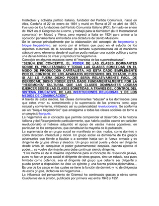 Intelectual y activista político italiano, fundador del Partido Comunista, nació en
Ales, Cerdeña el 22 de enero de 1891 y murió en Roma el 27 de abril de 1937.
Fue uno de los fundadores del Partido Comunista Italiano (PCI), formado en enero
de 1921 en el Congreso de Livorno, y trabajó para la Komintern (la III Internacional
comunista) en Moscú y Viena, pero regresó a Italia en 1924 para unirse a la
oposición parlamentaria enfrentada a la dictadura de Benito Mussolini.
Se le conoce principalmente por la elaboración del concepto de hegemonía y
bloque hegemónico, así como por el énfasis que puso en el estudio de los
aspectos culturales de la sociedad (la llamada superestructura en el marxismo
clásico) como elemento desde el cual se podía realizar una acción política y como
una de las formas de crear y reproducir la hegemonía.
Conocido en algunos espacios como el "marxista de las superestructuras".
“SEGÚN ESE CONCEPTO, EL PODER DE LAS CLASES DOMINANTES
SOBRE EL PROLETARIADO Y TODAS LAS CLASES SOMETIDAS EN EL
MODO DE PRODUCCIÓN CAPITALISTA, NO ESTÁ DADO SIMPLEMENTE
POR EL CONTROL DE LOS APARATOS REPRESIVOS DEL ESTADO, PUES
SI ASÍ LO FUERA DICHO PODER SERÍA RELATIVAMENTE FÁCIL DE
DERROCAR; DICHO PODER ESTÁ DADO FUNDAMENTALMENTE POR LA
"HEGEMONÍA" CULTURAL QUE LAS CLASES DOMINANTES LOGRAN
EJERCER SOBRE LAS CLASES SOMETIDAS, A TRAVÉS DEL CONTROL DEL
SISTEMA EDUCATIVO, DE LAS INSTITUCIONES RELIGIOSAS Y DE LOS
MEDIOS DE COMUNICACIÓN”.
A través de estos medios, las clases dominantes "educan" a los dominados para
que estos vivan su sometimiento y la supremacía de las primeras como algo
natural y conveniente, inhibiendo así su potencialidad revolucionaria. Se conforma
así un "bloque hegemónico" que amalgama a todas las clases sociales en torno a
un proyecto burgués.
La hegemonía es el concepto que permite comprender el desarrollo de la historia
italiana y del Resurgimiento particularmente, que habría podido asumir un carácter
revolucionario si hubiese adquirido el apoyo de vastas masas populares, en
particular de los campesinos, que constituían la mayoría de la población.
La supremacía de un grupo social se manifiesta en dos modos, como dominio y
como dirección intelectual y moral. Un grupo social es dominante de los grupos
adversarios que tiende a liquidar o a someter hasta con la fuerza armada y es
dirigente de grupos afines y aleados. Un grupo social puede y debe ser dirigente
desde antes de conquistar el poder gubernamental; después, cuando ejercita el
poder… se vuelve dominante pero debe continuar siendo dirigente.
 “Este hecho es de la máxima importancia para el concepto de revolución pasiva,
pues no fue un grupo social el dirigente de otros grupos, sino un estado, sea pues
limitado como potencia, sea el dirigente del grupo que debería ser dirigente y
pueda poner a disposición de éste un ejército y una fuerza político-diplomática…
Es uno de los casos en los cuales se tiene la función de dominio y no de dirigencia
de estos grupos, dictadura sin hegemonía...
La influencia del pensamiento de Gramsci ha continuado gracias a obras como
Cuadernos de la prisión, publicada por primera vez entre 1948 y 1951.
 