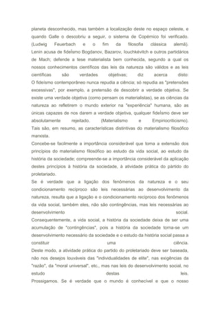 planeta desconhecido, mas também a localização deste no espaço celeste, e
quando Galle o descobriu a seguir, o sistema de Copérnico foi verificado.
(Ludwig Feuerbach e o fim da filosofia clássica alemã).
Lenin acusa de fideÍsmo Bogdanov, Bazarov, Iouchkévitch e outros partidários
de Mach; defende a tese materialista bem conhecida, segundo a qual os
nossos conhecimentos científicos das leis da natureza são válidos e as leis
científicas são verdades objetivas; diz acerca disto:
O fideísmo contemporâneo nunca repudia a ciência; só repudia as "pretensões
excessivas", por exemplo, a pretensão de descobrir a verdade objetiva. Se
existe uma verdade objetiva (como pensam os materialistas), se as ciências da
natureza ao refletirem o mundo exterior na "experiência" humana, são as
únicas capazes de nos darem a verdade objetiva, qualquer fideÍsmo deve ser
absolutamente rejeitado. (Materialismo e Empiriocriticismo).
Tais são, em resumo, as características distintivas do materialismo filosófico
marxista.
Concebe-se facilmente a importância considerável que toma a extensão dos
princípios do materialismo filosófico ao estudo da vida social, ao estudo da
história da sociedade; compreende-se a importância considerável da aplicação
destes princípios à história da sociedade, à atividade prática do pàrtido do
proletariado.
Se é verdade que a ligação dos fenômenos da natureza e o seu
condicionamento recíproco são leis necessárias ao desenvolvimento da
natureza, resulta que a ligação e o condicionamento recíproco dos fenômenos
da vida social, também eles, não são contingências, mas leis necessárias ao
desenvolvimento social.
Consequentemente, a vida social, a história da sociedade deixa de ser uma
acumulação de "contingências", pois a história da sociedade torna-se um
desenvolvimento necessário da sociedade e o estudo da história social passa a
constituir uma ciência.
Deste modo, a atividade prática do partido do proletariado deve ser baseada,
não nos desejos louváveis das "individualidades de elite", nas exigências da
"razão", da "moral universal", etc., mas nas leis do desenvolvimento social, no
estudo destas leis.
Prossigamos. Se é verdade que o mundo é conhecível e que o nosso
 
