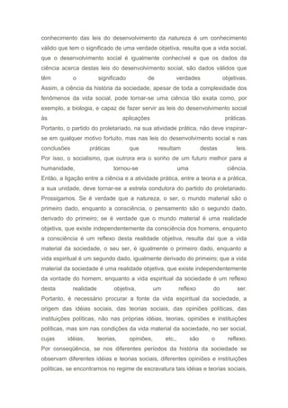 conhecimento das leis do desenvolvimento da natureza é um conhecimento
válido que tem o significado de uma verdade objetiva, resulta que a vida social,
que o desenvolvimento social é igualmente conhecível e que os dados da
ciência acerca destas leis do desenvolvimento social, são dados válidos que
têm o significado de verdades objetivas.
Assim, a ciência da história da sociedade, apesar de toda a complexidade dos
fenômenos da vida social, pode tornar-se uma ciência tão exata como, por
exemplo, a biologia, e capaz de fazer servir as leis do desenvolvimento social
às aplicações práticas.
Portanto, o partido do proletariado, na sua atividade prática, não deve inspirar-
se em qualquer motivo fortuito, mas nas leis do desenvolvimento social e nas
conclusões práticas que resultam destas leis.
Por isso, o socialismo, que outrora era o sonho de um futuro melhor para a
humanidade, tornou-se uma ciência.
Então, a ligação entre a ciência e a atividade prática, entre a teoria e a prática,
a sua unidade, deve tornar-se a estrela condutora do partido do proletariado.
Prossigamos. Se é verdade que a natureza, o ser, o mundo material são o
primeiro dado, enquanto a consciência, o pensamento são o segundo dado,
derivado do primeiro; se é verdade que o mundo material é uma realidade
objetiva, que existe independentemente da consciência dos homens, enquanto
a consciência é um reflexo desta realidade objetiva, resulta daí que a vida
material da sociedade, o seu ser, é igualmente o primeiro dado, enquanto a
vida espiritual é um segundo dado, igualmente derivado do primeiro; que a vida
material da sociedade é uma realidade objetiva, que existe independentemente
da vontade do homem, enquanto a vida espiritual da sociedade é um reflexo
desta realidade objetiva, um reflexo do ser.
Portanto, é necessário procurar a fonte da vida espiritual da sociedade, a
origem das idéias sociais, das teorias sociais, das opiniões políticas, das
instituições políticas, não nas próprias idéias, teorias, opiniões e instituições
políticas, mas sim nas condições da vida material da sociedade, no ser social,
cujas idéias, teorias, opiniões, etc., são o reflexo.
Por conseqüência, se nos diferentes períodos da história da sociedade se
observam diferentes idéias e teorias sociais, diferentes opiniões e instituições
políticas, se encontramos no regime de escravatura tais idéias e teorias sociais,
 