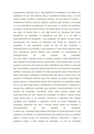 aparecimento; dissemos que a vida espiritual da sociedade é um reflexo das
condições da sua vida material. Mas a importância destas idéias e teorias
sociais, destas opiniões e instituições políticas, do seu papel na historia, o
materialismo histórico, longe de negá-los, sublinha, pelo contrário, o seu papel
e a sua importância consideráveis na vida social, na história da sociedade.
As idéias e as teorias sociais diferem. Há velhas idéias e teorias, que tiveram o
seu lugar na devida altura e que hoje servem os interesses das forças
decadentes da sociedade. A importância que têm, é a de deter o
desenvolvimento da sociedade, o seu progresso. Há idéias e teorias novas,
devanguarda, que servem os interesses das forças de vanguarda da
sociedade. A sua importância resulta do fato de elas facilitarem o
desenvolvimento da sociedade, o seu progresso; e, mais ainda, adquirem tanto
mais importância quanto refletem mais fielmente as necessidades do
desenvolvimento da vida material da sociedade.
As novas idéias e teorias sociais só surgiram quando o desenvolvimento da
vida material da sociedade colocou, diante desta, novas tarefas. Mas, uma vez
surgidas, tornam-se uma força da maior importância que facilita a execução
das novas tarefas, postas pelo desenvolvimento da vida material da sociedade;
facilitam o progresso da sociedade. É então que aparece toda a importância do
papel organizador, mobilizador e transformador das ideias e teorias novas, das
opiniões e instituições políticas novas. Na verdade, se surgem novas idéias e
teorias sociais, é precisamente porque são necessárias à sociedade, porque
sem a sua ação organizadora, mobilizadora e transformadora, é impossível a
solução dos problemas prementes que acarreta o desenvolvimento da vida
material da sociedade. Suscitadas pelas novas tarefas, postas pelo
desenvolvimento da vida material da sociedade, as idéias e teorias sociais
novas abrem para si um caminho, tornam-se o patrimônio das massas
populares q'ue mobilizam e organizam contra as forças retrógradas da
sociedade, facilitando com isso o derrube destas forças que impedem o
desenvolvimento da vida material da sociedade.
É assim que, suscitadas pelas tarefas primordiais do desenvolvimento da vida
material da sociedade, do desenvolvimento da existência social, as próprias
idéias e teorias sociais, as instituições políticas, influenciam, a seguir, a
existência social, a vida material da sociedade, ao criar as condições
 
