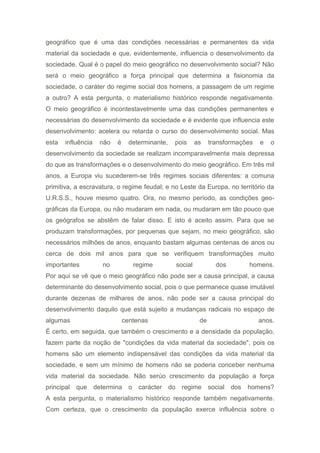 geográfico que é uma das condições necessárias e permanentes da vida
material da sociedade e que, evidentemente, influencia o desenvolvimento da
sociedade. Qual é o papel do meio geográfico no desenvolvimento social? Não
será o meio geográfico a força principal que determina a fisionomia da
sociedade, o caráter do regime social dos homens, a passagem de um regime
a outro? A esta pergunta, o materialismo histórico responde negativamente.
O meio geográfico é incontestavelmente uma das condições permanentes e
necessárias do desenvolvimento da sociedade e é evidente que influencia este
desenvolvimento: acelera ou retarda o curso do desenvolvimento social. Mas
esta influência não é determinante, pois as transformações e o
desenvolvimento da sociedade se realizam incomparavelmente mais depressa
do que as transformações e o desenvolvimento do meio geográfico. Em três mil
anos, a Europa viu sucederem-se três regimes sociais diferentes: a comuna
primitiva, a escravatura, o regime feudal; e no Leste da Europa, no território da
U.R.S.S., houve mesmo quatro. Ora, no mesmo período, as condições geo-
gráficas da Europa, ou não mudaram em nada, ou mudaram em tão pouco que
os geógrafos se abstêm de falar disso. E isto é aceito assim. Para que se
produzam transformações, por pequenas que sejam, no meio geográfico, são
necessários milhões de anos, enquanto bastam algumas centenas de anos ou
cerca de dois mil anos para que se verifiquem transformações muito
importantes no regime social dos homens.
Por aqui se vê que o meio geográfico não pode ser a causa principal, a causa
determinante do desenvolvimento social, pois o que permanece quase imutável
durante dezenas de milhares de anos, não pode ser a causa principal do
desenvolvimento daquilo que está sujeito a mudanças radicais no espaço de
algumas centenas de anos.
É certo, em seguida, que também o crescimento e a densidade da população,
fazem parte da noção de "condições da vida material da sociedade", pois os
homens são um elemento indispensável das condições da vida material da
sociedade, e sem um mínimo de homens não se poderia conceber nenhuma
vida material da sociedade. Não serúo crescimento da população a força
principal que determina o carácter do regime social dos homens?
A esta pergunta, o materialismo histórico responde também negativamente.
Com certeza, que o crescimento da população exerce influência sobre o
 