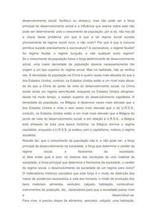 desenvolvimento social, facilita-o ou atrasa-o; mas não pode ser a força
principal do desenvolvimento social e a influência que exerce sobre este não
pode ser determinante, pois o crescimento da população, por si só, não nos dá
a chave deste problema: por que é que a tal regime social sucede
precisamente tal regime social novo, e não outro? Por que é que à comuna
primitiva sucede precisamente a escravatura? A escravatura, o regime feudal?
Ao regime feudal, o regime burguês, e não qualquer outro regime?
Se o crescimento da população fosse a força determinante do desenvolvimento
social, uma maior densidade da população deveria necessariamente dar
origem a um tipo superior do regime social. Mas na realidade, não se verifica
isto. A densidade de população na China é quatro vezes mais elevada do que a
dos Estados Unidos; contudo, os Estados Unidos estão a um nível mais eleva-
do do que a China do ponto de vista do desenvolvimento social: na China
existe ainda um regime semi-feudal, enquanto os Estados Unidos atingiram,
desde há muito tempo, o estado superior do desenvolvimento capitàlista. A
densidade da população, na Bélgica, é dezenove vezes mais elevada que a
dos Estados Unidos e vinte e seis vezes mais elevada que a da U.R.S.S.;
contudo, os Estados Unidos estão a um nível mais elevado que a Bélgica do
ponto de vista do desenvolvimento social; e em relação à U.R.S.S., a Bélgica
está atrasada de toda uma época histórica: na Bélgica domina o regime
capitalista, enquanto a U.R.S.S. já acabou com o capitalismo; instituiu o regime
socialista.
Resulta daí, que o crescimento da população não é, e não pode ser, a força
principal do desenvolvimento da sociedade, a força que determina o caráter do
regime social, a fisionomia da sociedade.
a) Mas então qual é pois, no sistema das condições da vida material da
sociedade, a força principal que determina a fisionomia da sociedade, o caráter
do regime social, o desenvolvimento da sociedade de um regime para outro?
O materialismo histórico considera que esta força é o modo de obtenção dos
meios de existência necessários à vida dos homens, o modo de produção dos
bens materiais: alimentos, vestuário, calçado, habitação, combustível,
instrumentos de produção, etc., necessários para que a sociedade possa viver
e desenvolver-se.
Para viver, é preciso dispor de alimentos, vestuário, calçado, uma habitação,
 