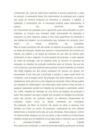 combustível, etc.; para ter estes bens materiais, é preciso produzi-Ios, e para
os produzir, é necessário dispor dos instrumentos de produção com a ajuda
dos quais os homens produzem os alimentos, o vestuário, o calçado, a
habitação, o combustível, etc.; é necessário produzir estes instrumentos, é
preciso nos servirmos deles.
Os instrumentos de produção com a ajuda dos quais são produzidos os bens
materiais, os homens que manejam estes instrumentos de produção e
produzem os bens materiais, graças a uma certa experiência da produção e
aos hábitos de trabalho, eis os elementos que, tomados em conjunto, cons-
tituem as forças produtivas da sociedade.
Mas as forças produtivas não são senão um aspecto da produção, um aspecto
do modo de produção, aquele que exprime o comportamento dos homens em
relação aos objetos e às forças da natureza de que eles se servem para
produzirem os bens materiais. O outro aspecto da produção, o outro aspecto
do modo de produção, são as relações entre os homens no processo da
produção, as relações de produção existentes entre os homens. Na sua luta
com a natureza, que eles exploram para produzir os bens materiais, os homens
não estão isolados uns dos outros; produzem em comum, em grupos, em
associações. É por isso que a produção é sempre, e sejam quais forem as
condições, uma produção social. Na produção dos bens materiais, os homens
estabelecem entre eles tais ou tais relações de produção. Estas últimas podem
ser relações de colaboração e de entre-ajuda entre homens livres de toda e
qualquer exploração; podem ser relações de dominação e submissão; podem
ser, enfim, relações de transição de urna forma de relações de produção a
outra. Mas qualquer que seja o caráter que revestem as relações de produção,
estas são sempre, em qualquer regime, um elemento indispensável da
produção, assim como as forças produtivas da sociedade.
Na produção, diz Marx, os homens não atuam só sobre a natureza, mas
também uns sobre os outros. Só produzem, colaborando de uma maneira
determinada e trocando entre eles as suas atividades. Para produzir, entram
em determinadas relações uns com os outros, e não é senão nos limites destas
relações sociais que se estabelece a sua ação sobre a natureza, que se realiza
a produção.(Trabalho Assalariado e Capital)
Daí resulta que a produção, o modo de produção engloba igualmente as forças
 