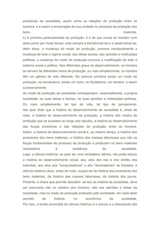 produtivas da sociedade, assim como as relações de produção entre os
homens, e é assim a encarnação da sua unidade no processo de produção dos
bens materiais.
b) A primeira particularidade da produção, é a de que nunca se mantém num
dado ponto por muito tempo; está sempre a transformar-se e a desenvolver-se;
além disso, a mudança do modo de produção, provoca inevitavelmente a
mudança de todo o regime social, das ideias sociais, das opiniões e instituições
políticas; a mudança do modo de produção provoca a modificação de todo o
sistema social e político. Nos diferentes graus do desenvolvimento, os homens
se servem de diferentes meios de produção, ou mais simplesmente, os homens
têm um gênero de vida diferente. Na comuna primitiva existe um modo de
produção ;na escravatura, existe um outro; no feudalismo, um terceiro. e assim
sucessivamente.
Ao modo de produção da sociedade correspondem, essencialmente, a própria
sociedade, as suas ideias e teorias, as suas opiniões e instituições políticas.
Ou mais simplesmente: tal tipo de vida, tal tipo de pensamento.
Isto quer dizer que a história do desenvolvimento da sociedade é, antes de
mais, a história do desenvolvimento da produção, a história dos modos de
produção que se sucedem ao longo dos séculos, a história do desenvolvimento
das forças produtivas e das relações de produção entre os homens.
Assim, a história do desenvolvimento social é, ao mesmo tempo, a história dos
produtores dos bens materiais, a história das massas laboriosas que são as
forças fundamentais do processo de produção e produzem os bens materiais
necessários à existência da sociedade.
Logo, a ciência histórica, se quer ser uma verdadeira ciência, não pode reduzir
a história do desenvolvimento social, aos. atos dos reis e dos chefes dos
exércitos, aos atos dos "conquistadores" e dos "dominadores" de Estados; a
ciência histórica deve, antes de mais, ocupar-se da história dos produtores dos
bens materiais, da história das massas laboriosas, da história dos povos.
Portanto, a chave que permite descobrir .as leis da história da sociedade, deve
ser procurada não no cérebro dos homens, não nas opiniões e ideias da
sociedade, mas no modo de produção praticado pela sociedade, em cada dado
período da história, no econômico da sociedade.
Por isso, a tarefa primordial da ciência histórica é o estudo e a descoberta das
 