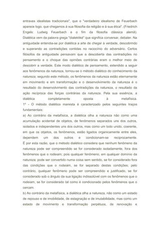 entraves idealistas tradicionais", que o "verdadeiro idealismo de Feuerbach
aparece logo. que chegamos à sua filosofia da religião e à sua ética". (Friedrich
Engels: Ludwig Feuerbach e o fim da filosofia clássica alemã).
Dialética vem da palavra grega "dialektiké" que significa conversar, debater. Na
antiguidade entendia-se por dialética a arte de chegar à verdade, descobrindo
e superando as contradições contidas no raciocínio do adversário. Certos
filósofos da antiguidade pensavam que a descoberta das contradições no
pensamento e o choque das opiniões contrárias eram o melhor meio de
descobrir a verdade. Este modo dialético de pensamento, estendido a seguir
aos fenômenos da natureza, tornou-se o método dialético do conhecimento da
natureza; segundo este método, os fenômenos da natureza estão eternamente
em movimento e em transformação e o desenvolvimento da natureza é o
resultado do desenvolvimento das contradições da natureza, o resultado da
ação recíproca das forças contrárias da natureza. Pela sua essência, a
dialética completamente oposta à metafísica.
1º - O método dialético marxista é caracterizado pelos seguintes traços
fundamentais:
a) Ao contrário da metafísica, a dialética olha a natureza não como uma
acumulação acidental de objetos, de fenômenos separados uns dos outros,
isolados e independentes uns dos outros, mas como um todo unido, coerente,
em que os objetos, os fenômenos, estão ligados organicamente entre eles,
dependem um dos outros e condicionam-se reciprocamente.
É por esta razão, que o método dialético considera que nenhum fenômeno da
natureza pode ser compreendido se for considerado isoladamente, fora dos
fenômenos que o rodeiam; pois qualquer fenômeno, em qualquer domínio da
natureza; pode ser convertido numa coisa sem sentido, se for considerado fora
das condições que o rodeiam, se for separado destas condições; pelo
contrário, qualquer fenômeno pode ser compreendido e justificado, se for
considerado sob o ângulo da sua ligação indissolúvel com os fenômenos que o
rodeiam, se for considerado tal como é condicionado pelos fenômenos que o
cercam.
b) Ao contrário da metafísica, a dialética olha a natureza, não como um estado
de repouso e de imobilidade, de estagnação e de imutabilidade, mas como um
estado de movimento e transformação perpétuos, de renovação e
 