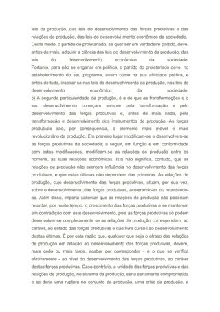 leis da produção, das leis do desenvolvimento das forças produtivas e das
relações de produção, das leis do desenvolvi mento econômico da sociedade.
Deste modo, o partido do proletariado, se quer ser um verdadeiro partido, deve,
antes de mais, adquirir a ciência das leis do desenvolvimento da produção, das
leis do desenvolvimento econômico da sociedade.
Portanto, para não se enganar em política, o partido do proletariado deve, no
estabelecimento do seu programa, assim como na sua atividade prática, e
antes de tudo, inspirar-se nas leis do desenvolvimento da produção, nas leis do
desenvolvimento econômico da sociedade.
c) A segunda particularidade da produção, é a de que as transformações e o
seu desenvolvimento começam sempre pela transformação e pelo
desenvolvimento das forças produtivas e, antes de mais nada, pela
transformação e desenvolvimento dos instrumentos de produção. As forças
produtivas são, por conseqüência, o elemento mais móvel e mais
revolucionário da produção. Em primeiro lugar modificam-se e desenvolvem-se
as forças produtivas da sociedade; a seguir, em função e em conformidade
com estas modificações, modificam-se as relações de produção entre os
homens, as suas relações econômicas. Isto não significa, contudo, que as
relações de produção não exercem influência no desenvolvimento das forças
produtivas, e que estas últimas não dependem das primeiras. As relações de
produção, cujo desenvolvimento das forças produtivas, atuam, por sua vez,
sobre o desenvolvimento ,das forças produtivas, acelerando-as ou retardando-
as. Além disso, importa salientar que as relações de produção não poderiam
retardar, por muito tempo, o crescimento das forças produtivas e se manterem
em contradição com este desenvolvimento, pois as forças produtivas só podem
desenvolver-se completamente se as relações de produção correspondem, ao
caráter, ao estado das forças produtivas e dão livre curso i ao desenvolvimento
destas últimas. É por esta razão que, qualquer que seja o atraso das relações
de produção em relação ao desenvolvimento das forças produtivas, devem,
mais cedo ou mais tarde, acabar por corresponder - é o que se verifica
efetivamente - ao nível do desenvolvimento das forças produtivas, ao caráter
destas forças produtivas. Caso contrário, a unidade das forças produtivas e das
relações de produção, no sistema da produção, seria seriamente comprometida
e se daria uma ruptura no conjunto da produção, uma crise da produção, a
 