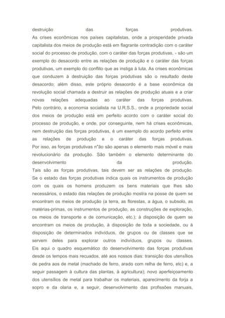 destruição das forças produtivas.
As crises econômicas nos países capitalistas, onde a prosperidade privada
capitalista dos meios de produção está em flagrante contradição com o caráter
social do processo de produção, com o caráter das forças produtivas, - são um
exemplo do desacordo entre as relações de produção e o caráter das forças
produtivas, um exemplo do conflito que as instiga à luta. As crises econômicas
que conduzem à destruição das forças produtivas são o resultado deste
desacordo; além disso, este próprio desacordo é a base econômica da
revolução social chamada a destruir as relações de produção atuais e a criar
novas relações adequadas ao caráter das forças produtivas.
Pelo contrário, a economia socialista na U.R.S.S., onde a propriedade social
dos meios de produção está em perfeito acordo com o caráter social do
processo de produção, e onde, por conseguinte, nem há crises econômicas,
nem destruição das forças produtivas, é um exemplo do acordo perfeito entre
as relações de produção e o caráter das forças produtivas.
Por isso, as forças produtivas n"ão são apenas o elemento mais móvel e mais
revolucionário da produção. São também o elemento determinante do
desenvolvimento da produção.
Tais são as forças produtivas, tais devem ser as relações de produção.
Se o estado das forças produtivas indica quais os instrumentos de produção
com os quais os homens produzem os bens materiais que lhes são
necessários, o estado das relações de produção mostra na posse de quem se
encontram os meios de produção (a terra, as florestas, a água, o subsolo, as
matérias-primas, os instrumentos de produção, as construções de exploração,
os meios de transporte e de comunicação, etc.); à disposição de quem se
encontram os meios de produção, à disposição de toda a sociedade, ou à
disposição de determinados indivíduos, de grupos ou de classes que se
servem deles para explorar outros indivíduos, grupos ou classes.
Eis aqui o quadro esquemático do desenvolvimento das forças produtivas
desde os tempos mais recuados, até aos nossos dias: transição dos utensÍlios
de pedra aos de metal (machado de ferro, arado com relha de ferro, etc) e, a
seguir passagem à cultura das plantas, à agricultura); novo aperfeiçoamento
dos utensílios de metal para trabalhar os materiais, aparecimento da forja a
sopro e da olaria e, a seguir, desenvolvimento das profissões manuais,
 