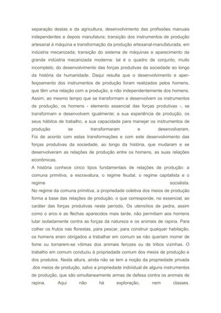 separação destas e da agricultura, desenvolvimento das profissões manuais
independentes e depois manufatura; transição dos instrumentos de produção
artesanal à máquina e transformação da produção artesanal-manufaturada, em
indústria mecanizada; transição do sistema de máquinas e aparecimento da
grande indústria mecanizada moderna: tal é o quadro de conjunto, muito
incompleto, do desenvolvimento das forças produtivas da sociedade ao longo
da história da humanidade. Daqui resulta que o desenvolvimento e aper-
feiçoamento dos instrumentos de produção foram realizados pelos homens,
que têm uma relação com a produção, e não independentemente dos homens.
Assim, ao mesmo tempo que se transformam e desenvolvem os instrumentos
de produção, os homens - elemento essencial das forças produtivas -, se
transformam e desenvolvem igualmente; a sua experiência de produção, os
seus hábitos de trabalho, a sua capacidade para manejar os instrumentos de
produção se transformaram e desenvolveram.
Foi de acordo com estas transformações e com este desenvolvimento das
forças produtivas da sociedade, ao longo da história, que mudaram e se
desenvolveram as relações de produção entre os homens, as suas relações
econômicas.
A história conhece cinco tipos fundamentais de relações de produção: a
comuna primitiva, a escravatura, o regime feudal, o regime capitalista e o
regime socialista.
No regime da comuna primitiva, a propriedade coletiva dos meios de produção
forma a base das relações de produção, o que corresponde, no essencial, ao
caráter das forças produtivas neste período. Os utensíiios de pedra, assim
como o arco e as flechas aparecidos mais tarde, não permitiam aos homens
lutar isoladamente contra as forças da natureza e os animais de rapina. Para
colher os frutos nas florestas, para pescar, para construir qualquer habitação,
os homens eram obrigados a trabalhar em comum se não queriam morrer de
fome ou tornarem-se vítimas dos animais ferozes ou de tribos vizinhas. O
trabalho em comum conduziu à propriedade comum dos meios de produção e
dos produtos. Nesta altura, ainda não se tem a noção da propriedade privada
.dos meios de produção, salvo a propriedade individual de alguns instrumentos
de produção, que são simultaneamente armas de defesa contra os animais de
rapina. Aqui não há exploração, nem classes.
 