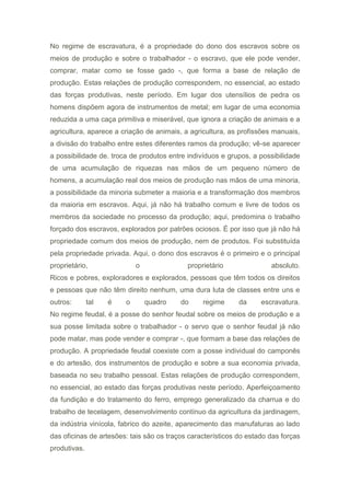 No regime de escravatura, é a propriedade do dono dos escravos sobre os
meios de produção e sobre o trabalhador - o escravo, que ele pode vender,
comprar, matar como se fosse gado -, que forma a base de relação de
produção. Estas relações de produção correspondem, no essencial, ao estado
das forças produtivas, neste período. Em lugar dos utensílios de pedra os
homens dispõem agora de instrumentos de metal; em lugar de uma economia
reduzida a uma caça primitiva e miserável, que ignora a criação de animais e a
agricultura, aparece a criação de animais, a agricultura, as profissões manuais,
a divisão do trabalho entre estes diferentes ramos da produção; vê-se aparecer
a possibilidade de. troca de produtos entre indivíduos e grupos, a possibilidade
de uma acumulação de riquezas nas mãos de um pequeno número de
homens, a acumulação real dos meios de produção nas mãos de uma minoria,
a possibilidade da minoria submeter a maioria e a transformação dos membros
da maioria em escravos. Aqui, já não há trabalho comum e livre de todos os
membros da sociedade no processo da produção; aqui, predomina o trabalho
forçado dos escravos, explorados por patrões ociosos. É por isso que já não há
propriedade comum dos meios de produção, nem de produtos. Foi substituída
pela propriedade privada. Aqui, o dono dos escravos é o primeiro e o principal
proprietário, o proprietário absoluto.
Ricos e pobres, exploradores e explorados, pessoas que têm todos os direitos
e pessoas que não têm direito nenhum, uma dura luta de classes entre uns e
outros: tal é o quadro do regime da escravatura.
No regime feudal, é a posse do senhor feudal sobre os meios de produção e a
sua posse limitada sobre o trabalhador - o servo que o senhor feudal já não
pode matar, mas pode vender e comprar -, que formam a base das relações de
produção. A propriedade feudal coexiste com a posse individual do camponês
e do artesão, dos instrumentos de produção e sobre a sua economia privada,
baseada no seu trabalho pessoal. Estas relações de produção correspondem,
no essencial, ao estado das forças produtivas neste período. Aperfeiçoamento
da fundição e do tratamento do ferro, emprego generalizado da charrua e do
trabalho de tecelagem, desenvolvimento contínuo da agricultura da jardinagem,
da indústria vinícola, fabrico do azeite, aparecimento das manufaturas ao lado
das oficinas de artesões: tais são os traços característicos do estado das forças
produtivas.
 