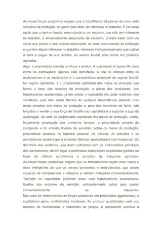 As novas forças produtivas exigem que o trabalhador dê provas de uma certa
iniciativa na produção, de gosto pela obra, de interesse no trabalho. É por essa
razão que o senhor feudal, renunciando a um escravo, que não tem interesse
no trabalho, é absolutamente desprovido de iniciativa, prefere tratar com um
servo que possui a sua própria exploração, os seus instrumentos de produção
e que tem algum interesse no trabalho, interesse indispensável para que cultive
a terra e pague da sua recolha, ao senhor feudal, uma renda em produtos
agrícolas.
Aqui, a propriedade privada continua a evoluir. A exploração é quase tão dura
como na escravatura; apenas está camuflada. A luta de classes entre os
exploradores e os explorados é a característica essencial do regime feudal.
No regime capitalista, é a propriedade capitalista dos meios de produção que
forma a base das relações de produção: a posse dos produtores, dos
trabalhadores assalariados, já não existe; o capitalista não pode matá-los nem
vendê-tos, pois eles estão libertos de qualquer dependência pessoal; mas
estão privados dos meios de produção e, para não morrerem de fome, são
forçados a vender a sua força de trabalho ao capitalista e a suportar o jugo da
exploração. Ao lado da propriedade capitalista dos meios de produção, existe,
largamente propagada nos primeiros tempos, a propriedade privada do
camponês e do artesão libertos da servidão, sobre os meios de produção,
propriedade baseada no trabalho pessoal. As oficinas de artesãos e as
manufaturas deram lugar a enormes fábricas apetrechadas com máquinas. Os
domínios dos senhores, que eram cultivados com os instrumentos primitivos
dos camponeses, deram lugar a poderosas explorações capitalistas geridas na
base da ciência agronômica e providas de máquinas agrícolas.
As novas forças produtivas exigem que os trabalhadores sejam mais cultos e
mais inteligentes do que os servos ignorantes e embrutecidos; que sejam
capazes de compreender a máquina e saibam manejá-la convenientemente.
Também os capitalistas preferem tratar com trabalhadores assalariados,
libertos dos entraves da servidão, suficientemente cultos para operar
convenientemente as máquinas.
Mas para ter desenvolvido as forças produtivas em proporções gigantescas, o
capitalismo gerou contradições insolúveis. Ao produzir quantidades cada vez
maiores de mercadorias e reduzindo os preços, o capitalismo acentua a
 