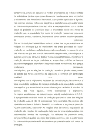 concorrência, arruína os pequenos e médios proprietários, os reduz ao estado
de proletários e diminui o seu poder de compra; resulta que se torna impossível
o escoamento das mercadorias fabricadas. Ao expandir a produção e agrupar,
nas enormes fábricas, milhões de operários, o capitalismo dá um caráter social
ao processo de produção e com isso mina a sua própria base; pois o caráter
social do processo de produção exige a propriedade social dos meios de
produção; ora, a propriedade dos meios de produção mantém-se como uma
propriedade privada, capitalista, incompatível com o caráter social do processo
de produção.
São as contradições irreconciliáveis entre o caráter das forças produtivas e as
relações de produção que se manifestam nas crises periódicas de super-
produção; os capitalistas, na falta de compradores solvíveis, por causa da ruína
das massas de que eles são os verdadeiros responsáveis, são obrigados a
queimar gêneros de consumo, destruir mercadorias já fabricadas, interromper a
produção, destruir as forças produtivas, e, apesar disso, milhões de homens
estão desempregados e têm fome, não porque faltem mercadorias, mas porque
produziram demasiado.
Isso significa, que as relações de produção capitalistas já não correspondem
ao estado das forças produtivas da sociedade, e entraram em contradição
insolúvel com estas.
Isso significa que o capitalismo necessita de uma revolução para substituir a
atual propriedade capitalista do meios de produção, pela propriedade socialista.
Isso significa que a característica essencial do regime capitalista é uma luta de
classes, das mais agudas,. entre exploradores e explorados.
No regime socialista que, até este momento, só está estabelecido na U.R.S.S.,
é a propriedade social dos meios de produção que forma a base das relações
de produção. Aqui, já não há exploradores nem explorados. Os produtos são
repartidos mediante o trabalho fornecido por cada um e segundo o princípio:
"Quem não trabalha, não come". As relações entre os homens, no processo de
produção, são relações de colaboração fraterna e de entre-ajuda socialista dos
trabalhadores libertos da exploração. As relações de produção estão
perfeitamente adequadas ao estado das forças produtivas, pois o caráter social
do processo de produção está alicerçado na propriedade social dos meios de
produção.
 