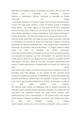 destruição nas relações sociais, de formação nas idéias; não há nada mais
imutável que a abstração do movimento. (Ibidem).
Definindo o materialismo histórico, formulado no Manifesto do Partido
Comunista, diz Engels:
...A produção econômica e a estrutura social, que dai resulta necessariamente,
formam, em cada época histórica, a base da história poJítica e intelectual
dessa época;... por ISSO, (depois da dissolução da primitiva propriedade
comum do solo), toda a história foi uma história de luta de classes, de lutas
entre classes exploradas e classes exploradoras, entre classes dominadas e
classes dominantes, nas diferentes etapas do seu desenvolvimento social ;...
esta luta atingiu atualmente uma etapa em que a classe explorada e oprimida
(o proletariado) já não pode se libertar da classe que a explora e oprime (a
burguesia), sem libertar simultaneamente, e para sempre, toda a sociedade da
exploração, da opressão e das lutas de classes... (F. Engels: prefácio à edição
alemã de 1883 do Manifesto do Partido Comunista).
d) A terceira particularidade de produção é a de que as novas forças produtivas
e as relações de produção que lhes correspondem não aparecem fora do
antigo regime e depois do seu desaparecimento; aparecem no próprio seio do
velho regime; não são o efeito de uma àção consciente, premeditada pelos
homens. Surgem espontâneas e independentes da vontade dos homens, por
duas razões:
Em primeiro lugar, porque os homens não são livres na escolha do modo de
produção; cada nova geração, na sua entrada na vida, encontra forças
produtivas e relações de produção já estabelecidas, criadas pelo trabalho das
gerações precedentes; também cada nova geração é obrigada a aceitar, de
início, tudo o que encontra estabelecido no domínio da produção e a adaptar-
se para poder produzir bens materiais.
Em segundo lugar, porque ao aperfeiçoar este ou aquele instrumento de
produção, este ou aquele elemento das forças produtIvas, os homens não têm
consciência dos resultados sociais, aos quais devem conduzir estes
aperfeiçoamentos; não o compreendem e não pensam nisso, não pensam
senão nos seus interesses quotidianos, em tornar o seu trabalho mais fácil e
em obter uma vantagem imediata e tangível.
Quando alguns membros da comuna primitiva começaram, pouco a pouco, e
 