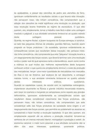 às apalpadelas, a passar dos utensílios de pedra aos utensílios de ferro,
ignoravam evidentemente os resultados sociais a que levaria esta inovação;
não pensavam nisso; não tinham consciência, não compreendiam que a
adoção dos utensílios de metal significava uma revolução na produção, que
essa revolução levaria finalmente ao regime de escravatura. O que eles
queriam, era, simplesmente, tornar o trabalho mais fácil e obter uma vantagem
imediata e palpável; a sua atividade consciente limitava-se ao quadro estreito
desta vantagem pessoal, quotidiana.
Quando, no regime feudal, a jovem burguesia da Europa começou a construir,
ao lado das pequenas oficinas de artesãos, grandes fábricas, fazendo assim
progredir as forças produtivas / da sociedade, ignorava evidentemente as
conseqüências sociais que resultariam dessa inovação; não pensava nisso;
não tinha consciência, não compreendia que esta "pequena" inovação levaria a
um reagrupamento das forças sociais, que deveria terminar com uma revolução
contra o poder real do qual apreciava tanto a benevolência, assim como contra
a nobreza na qual muitos dos melhores representantes desta burguesia
sonhavam entrar; o que queria era simplesmente diminuir o custo da produção
das mercadorias, lançar. uma maior quantidade de mercadorias nos mercados
da Ásia e nos da América, que acabava de ser descoberta, e conseguir
maiores lucros; a sua atividade consciente limitava-se ao quadro estreito
destes interesses práticos, quotidianos.
Quando os capitalistas russos, de acordo com os capitalistas estrangeiros,
implantaram ativamente na Rússia a grande indústria mecanizada moderna,
sem tocar no czarismo e lançando os camponeses como repasto aos grandes
latifundiários, ignoravam evidentemente as conseqüências sociais que
resultariam desse considerável crescimento das forças produtivas, não
pensavam nisso; não tinham consciência, não compreendiam que este
considerável salto das forças produtivas da sociedade daria origem a um
reagrupamento das forças sociais, que permitiria ao proletariado se associar ao
campesinato e fazer triunfar a revolução capitalista. O que eles queriam, era
simplesmente expandir até ao extremo a produção industrial, tornarem-se
senhores de um imenso mercado interior, monopolizar a produção e extrair, da
economia nacional, o maior lucro possível; a sua atividade consciente não ia
além dos seus interesses quotidianos, puramente práticos.
 