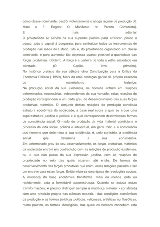como classe dominante. destrói violentamente o antigo regime de produção (K.
Marx e F. Engels: O Manifesto do Partido Comunista).
E mais adiante:
O proletariado se servirá da sua suprema política para arrancar, pouco a
pouco, todo o capital à burguesia, para centralizar todos os instrumentos de
produção nas mãos do Estado, isto é, do proletariado organizado em classe
dominante, e para aumentar tão depressa quanto possível a quantidade das
forças produtivas. (Ibidem). A força é a parteira de toda a velha sociedade em
atividade. (O Capital. livro primeiro).
No histórico prefácio da sua célebre obra Contribuição para a Crítica da
Economia Política ( 1859), Marx dá uma definição genial da própria essência
do materialismo histórico:
Na produção social da sua existência, os homens entram em relações
determinadas, necessárias, independentes da sua vontade; estas relações de
produção correspondem a um dado grau de desenvolvimento das suas forças
produtivas materiais. O conjunto destas relações de produção constituía
estrutura econômica da sociedade, a base real sobre a qual se ergue uma
superestrutura jurídica e política e à qual correspondem determinadas formas
de consciência social. O modo de produção da vida material condiciona o
processo da vida social, política e intelectual, em geral. Não é a consciência
dos homens que determina a sua existência; é, pelo contrário; a existência
social que determina a sua consciência.
Em determinado grau do seu desenvolvimento, as forças produtivas materiais
da sociedade entram em contradição com as relações de produção existentes,
ou, o que não passa da sua expressão jurídica, com as relações de
propriedade no seio das quais atuavam até então. De formas de
desenvolvimento das forças produtivas que eram, estas relações passam a ser
um entrave para estas forças. Então inicia-se uma época de revoluções sociais.
A mudança da base econômica transforma, mais ou menos lenta ou
rapidamente, toda a formidável superestrutura. Quando se estuda essas
transformações, é preciso distinguir sempre a mudança material - constatada
com uma precisão própria das ciências naturais - das condições econômicas
da produção e as formas jurídicas políticas, religiosas, artísticas ou filosóficas,
numa palavra, as formas ideológicas, nas quais os homens concebem este
 