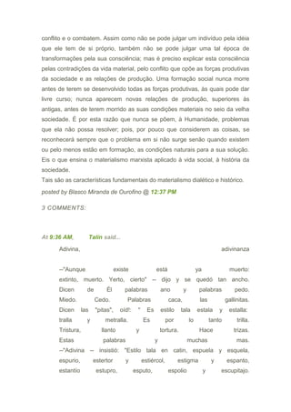 conflito e o combatem. Assim como não se pode julgar um indivíduo pela idéia
que ele tem de si próprio, também não se pode julgar uma tal época de
transformações pela sua consciência; mas é preciso explicar esta consciência
pelas contradições da vida material, pelo conflito que opõe as forças produtivas
da sociedade e as relações de produção. Uma formação social nunca morre
antes de terem se desenvolvido todas as forças produtivas, às quais pode dar
livre curso; nunca aparecem novas relações de produção, superiores às
antigas, antes de terem morrido as suas condições materiais no seio da velha
sociedade. É por esta razão que nunca se põem, à Humanidade, problemas
que ela não possa resolver; pois, por pouco que considerem as coisas, se
reconhecerá sempre que o problema em si não surge senão quando existem
ou pelo menos estão em formação, as condições naturais para a sua solução.
Eis o que ensina o materialismo marxista aplicado à vida social, à história da
sociedade.
Tais são as características fundamentais do materialismo dialético e histórico.
posted by Blasco Miranda de Ourofino @ 12:37 PM
3 COMMENTS:
At 9:36 AM, Talín said...
Adivina, adivinanza
--"Aunque existe está ya muerto:
extinto, muerto. Yerto, cierto" -- dijo y se quedó tan ancho.
Dicen de Él palabras ano y palabras pedo.
Miedo. Cedo. Palabras caca, las gallinitas.
Dicen las "pitas", oíd!: " Es estilo tala estala y estalla:
tralla y metralla. Es por lo tanto trilla.
Tristura, llanto y tortura. Hace trizas.
Estas palabras y muchas mas.
--"Adivina -- insistió: "Estilo tala en catin, espuela y esquela,
espurio, estertor y estiércol, estigma y espanto,
estantío estupro, esputo, espolio y escupitajo.
 