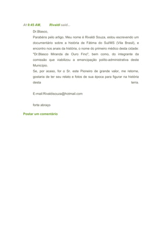 At 9:45 AM, Rivaldi said...
Dr.Blasco,
Parabéns pelo artigo. Meu nome é Rivaldi Souza, estou escrevendo um
documentário sobre a história de Fátima do Sul/MS (Vila Brasil), e
encontro nos anais da história, o nome do primeiro médico desta cidade:
"Dr.Blasco Miranda de Ouro Fino", bem como, do integrante da
comissão que viabilizou a emancipação políto-administrativa deste
Município.
Se, por acaso, for o Sr. este Pioneiro de grande valor, me retorne,
gostaria de ter seu relato e fotos de sua época para figurar na história
desta terra.
E-mail:Rivaldisouza@hotmail.com
forte abraço
Postar um comentário
 