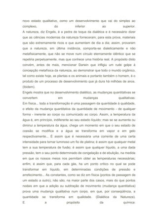 novo estado qualitativo, como um desenvolvimento que vai do simples ao
complexo, do inferior ao superior.
A natureza, diz Engels, é a pedra de toque da dialética e é necessário dizer
que as ciências modernas da natureza forneceram, para esta prova, materiais
que são extremamente ricos e que aumentam de dia a dia; assim, provaram
que a natureza, em última instância, comporta-se dialeticamente e não
metafisicamente, que não se move num círculo eternamente idêntico que se
repetiria perpetuamente, mas que conhece uma história real. A propósito disto
convém, antes de mais, mencionar Darwin que infligiu um rude golpe à
concepção metafísica da natureza, ao demonstrar que todo o mundo orgânico,
tal como existe hoje, as plantas e os animais e portanto também o homem, é o
produto de um processo de desenvolvimento que já dura há milhões de anos.
(Ibidem).
Engels mostra que no desenvolvimento dialético, as mudanças quantitativas se
convertem em mudanças qualitativas:
Em física... toda a transformação é uma passagem da quantidade à qualidade,
o efeito da mudança quantitativa da quantidade de movimento - de qualquer
forma - inerente ao corpo ou comunicado ao corpo. Assim, a temperatura da
água é, em princípio, indiferente ao seu estado líquido; mas se se aumenta ou
diminui a temperatura da água, chega um momento em que o seu estado de
coesão se modifica e a água se transforma em vapor e em gelo
respectivamente... É assim que é necessária uma corrente de uma certa
intensidade para tornar luminoso um fio de platina; é assim que qualquer metal
tem a sua temperatura de fusão; é assim que qualquer líquido, a uma dada
pressão, tem o seu ponto determinado de congelação e de ebulição, na medida
em que os nossos meios nos permitam obter as temperaturas necessárias;
enfim, é assim que, para cada gás, ha um ponto crítico no qual se pode
transformar em líquido, em determinadas condições de pressão e
arrefecimento... As constantes, como se diz em física (pontos de passagem de
um estado a outro), não são, na maior parte dos casos, mais do que pontos
nodais em que a adição ou subtração de movimento (mudança quantitativa)
prova uma mudança qualitativa num corpo, em que, por conseqüência, a
quantidade se transforma em qualidade. (Dialética da Natureza).
E a propósito da química:
 