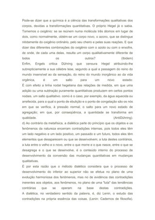 Pode-se dizer que a química é a ciência das transformações qualitativas dos
corpos, devidas a transformações quantitativas. O próprio Hegel já o sabia.
Tomemos o oxigênio: se se reúnem numa molécula três átomos em lugar de
dois, como normalmente, obtém-se um corpo novo, o azono, que se distingue
nitidamente do oxigênio ordinário, pelo seu cheiro e pelas suas reações. E que
dizer das diferentes combinações do oxigênio com o azoto ou com o enxofre,
de onde, de cada uma delas, resulta um corpo qualitativamente diferente de
todos os outros? (Ibidem)
Enfim, Engels critica Dühring que censura Hegel atribuindo-lhe
subrepticiamente a sua célebre tese, segundo a qual a passagem do reino do
mundo insensível ao da sensação, do reino do mundo inorgânico ao da vida
orgânica, é um salto para um novo estado:
É com efeito a linha nodal hegeliana das relações de medida, em que uma
adição ou uma subtração puramente quantitativas produzem em certos pontos
nodais. um salto qualitativo. como é o caso, por exemplo, da água aquecida ou
arrefecida, para a qual o ponto de ebulição e o ponto de congelação são os nós
em que se verifica, à pressão normal, o salto para um novo estado de
agregação; em que, por conseqüência, a quantidade se transforma em
qualidade. (AntiDühring).
d) Ao contrário da metafísica, a dialética parte do princípio que os objetos e os
fenômenos da natureza encerram contradições internas, pois todos eles têm
um lado negativo e um lado positivo, um passado e um futuro, todos eles têm
elementos que desaparecem ou que se desenvolvem; a luta destes contrários,
a luta entre o velho e o novo, entre o que morre e o que nasce, entre o que se
desagrega e o que se desenvolve, é o conteúdo interno do processo de
desenvolvimento da conversão das mudanças quantitativas em mudanças
qualitativas.
É por esta razão que o método dialético considera que o processo de
desenvolvimento do inferior ao superior não se efetua no plano de uma
evolução harmoniosa dos fenômenos, mas no de evidência das contradições
inerentes aos objetos, aos fenômenos, no plano de uma "luta" das tendências
contrárias que se operam na base destas contradições.
A dialética, no verdadeiro sentido da palavra, é, diz Lenin, o estudo das
contradições na própria essência das coisas. (Lenin: Cadernos de filosofia).
 