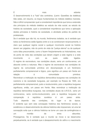 E mais adiante:
O desenvolvimento é a "luta" dos contrários. (Lenin: Questões da dialética)
São estes, em resumo, os traços fundamentais do método dialético marxista.
Não é difícil compreender qual a considerável importância que toma a extensão
dos princípios do método dialético ao estudo da vida social, ao estudo da
história da sociedade, qual a considerável importância que toma a aplicação
destes princípios à história da sociedade, à atividade prática do partido do
proletariado.
Se é verdade que não há, no mundo, fenômenos isolados, se é verdade que
todos os fenômenos estão ligados entre si e se condicionam reciprocamente, é
claro que qualquer regime social e qualquer movimento social na história
devem ser julgados, não do ponto de vista da "justiça eterna" ou de qualquer
outra idéia preconcebida, como o fazem freqüentemente os historiadores, mas
do ponto de vista das condições que deram origem a este regime e a este
movimento e com as quais estão ligados.
O regime de escravatura, nas condições atuais, seria um contra-senso, um
absurdo contra a natureza. Mas o regime de escravatura nas condições do
regime da comunidade primitiva em decomposição é um fenômeno
perfeitamente compreensível e lógico, pois significa um passo em frente em
relação à comunidade primitiva.
Reivindicar a instituição da república democrática burguesa nas condições do
czarismo e da sociedade burguesa, por exemplo na Rússia de 1905, era
perfeitamente compreensível, justo e revolucionário, pois a república burguesa
significava, então, um passo em frente. Mas reivindicar a instituição da
república democrática burguesa, nas condições atuais da U.R.S.S., seria um
contra-senso, seria contra-revolucionário, pois a república burguesa em
comparação à república soviética é um passo atrás.
Tudo depende das condições, do lugar e da época.
É evidente que sem esta concepção histórica dos fenômenos sociais, a
existência e o desenvolvimento da ciência histórica são impossíveis; só uma tal
concepção evita que a ciência histórica se torne um caos de contingências e
um montão de erros absurdos.
Prossigamos. Se é verdade que o mundo se move e se desenvolve
perpetuamente, se é verdade que o desaparecimento do velho e o nascimento
 