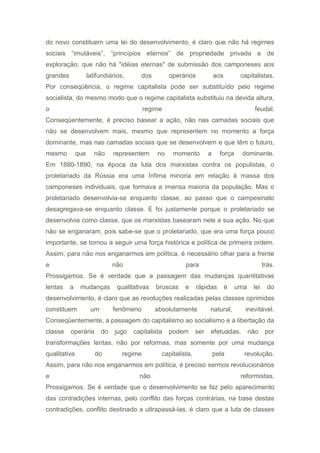 do novo constituem uma lei do desenvolvimento, é claro que não há regimes
sociais “imutáveis”, “princípios eternos” de propriedade privada e de
exploração; que não há "idéias eternas" de submissão dos camponeses aos
grandes latifundiários, dos operários aos capitalistas.
Por conseqüência, o regime capitalista pode ser substituído pelo regime
socialista, do mesmo modo que o regime capitalista substituiu na devida altura,
o regime feudal.
Conseqüentemente, é preciso basear a ação, não nas camadas sociais que
não se desenvolvem mais, mesmo que representem no momento a força
dominante, mas nas camadas sociais que se desenvolvem e que têm o futuro,
mesmo que não representem no momento a força dominante.
Em 1880-1890, na época da luta dos marxistas contra os populistas, o
proletariado da Rússia era uma Ínfima minoria em relação à massa dos
camponeses individuais, que formava a imensa maioria da população. Mas o
proletariado desenvolvia-se enquanto classe, ao passo que o campesinato
desagregava-se enquanto classe. E foi justamente porque o proletariado se
desenvolvia como classe, que os marxistas basearam nele a sua ação. No que
não se enganaram, pois sabe-se que o proletariado, que era uma força pouco
importante, se tornou a seguir uma força histórica e política de primeira ordem.
Assim, para não nos enganarmos em política, é necessário olhar para a frente
e não para trás.
Prossigamos. Se é verdade que a passagem das mudanças quantitativas
lentas a mudanças qualitativas bruscas e rápidas é uma lei do
desenvolvimento, é claro que as revoluções realizadas pelas classes oprimidas
constituem um fenômeno absolutamente natural, inevitável.
Conseqüentemente, a passagem do capitalismo ao socialismo e a libertação da
classe operária do jugo capitalista podem ser efetuadas, não por
transformações lentas, não por reformas, mas somente por uma mudança
qualitativa do regime capitalista, pela revolução.
Assim, para não nos enganarmos em política, é preciso sermos revolucionários
e não reformistas.
Prossigamos. Se é verdade que o desenvolvimento se faz pelo aparecimento
das contradições internas, pelo conflito das forças contrárias, na base destas
contradições, conflito destinado a ultrapassá-las, é claro que a luta de classes
 