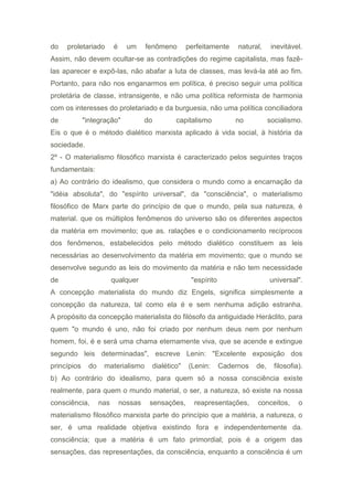 do proletariado é um fenômeno perfeitamente natural, inevitável.
Assim, não devem ocultar-se as contradições do regime capitalista, mas fazê-
las aparecer e expô-las, não abafar a luta de classes, mas levá-la até ao fim.
Portanto, para não nos enganarmos em política, é preciso seguir uma política
proletária de classe, intransigente, e não uma política reformista de harmonia
com os interesses do proletariado e da burguesia, não uma política conciliadora
de "integração" do capitalismo no socialismo.
Eis o que é o método dialético marxista aplicado à vida social, à história da
sociedade.
2º - O materialismo filosófico marxista é caracterizado pelos seguintes traços
fundamentais:
a) Ao contrário do idealismo, que considera o mundo como a encarnação da
"idéia absoluta", do "espírito universal", da "consciência", o materialismo
filosófico de Marx parte do princípio de que o mundo, pela sua natureza, é
material. que os múltiplos fenômenos do universo são os diferentes aspectos
da matéria em movimento; que as. ralações e o condicionamento recíprocos
dos fenômenos, estabelecidos pelo método dialético constituem as leis
necessárias ao desenvolvimento da matéria em movimento; que o mundo se
desenvolve segundo as leis do movimento da matéria e não tem necessidade
de qualquer "espírito universal".
A concepção materialista do mundo diz Engels, significa simplesmente a
concepção da natureza, tal como ela é e sem nenhuma adição estranha.
A propósito da concepção materialista do filósofo da antiguidade Heráclito, para
quem "o mundo é uno, não foi criado por nenhum deus nem por nenhum
homem, foi, é e será uma chama eternamente viva, que se acende e extingue
segundo leis determinadas", escreve Lenin: "Excelente exposição dos
princípios do materialismo dialético" (Lenin: Cadernos de, filosofia).
b) Ao contrário do idealismo, para quem só a nossa consciência existe
realmente, para quem o mundo material, o ser, a natureza, só existe na nossa
consciência, nas nossas sensações, reapresentações, conceitos, o
materialismo filosófico marxista parte do princípio que a matéria, a natureza, o
ser, é uma realidade objetiva existindo fora e independentemente da.
consciência; que a matéria é um fato primordial; pois é a origem das
sensações, das representações, da consciência, enquanto a consciência é um
 