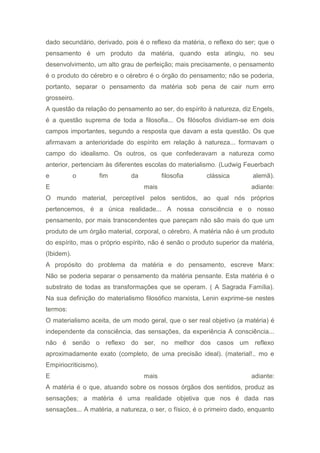 dado secundário, derivado, pois é o reflexo da matéria, o reflexo do ser; que o
pensamento é um produto da matéria, quando esta atingiu, no seu
desenvolvimento, um alto grau de perfeição; mais precisamente, o pensamento
é o produto do cérebro e o cérebro é o órgão do pensamento; não se poderia,
portanto, separar o pensamento da matéria sob pena de cair num erro
grosseiro.
A questão da relação do pensamento ao ser, do espírito à natureza, diz Engels,
é a questão suprema de toda a filosofia... Os filósofos dividiam-se em dois
campos importantes, segundo a resposta que davam a esta questão. Os que
afirmavam a anterioridade do espírito em relação à natureza... formavam o
campo do idealismo. Os outros, os que confederavam a natureza como
anterior, pertenciam às diferentes escolas do materialismo. (Ludwig Feuerbach
e o fim da filosofia clássica alemã).
E mais adiante:
O mundo material, perceptível pelos sentidos, ao qual nós próprios
pertencemos, é a única realidade... A nossa consciência e o nosso
pensamento, por mais transcendentes que pareçam não são mais do que um
produto de um órgão material, corporal, o cérebro. A matéria não é um produto
do espírito, mas o próprio espírito, não é senão o produto superior da matéria,
(Ibidem).
A propósito do problema da matéria e do pensamento, escreve Marx:
Não se poderia separar o pensamento da matéria pensante. Esta matéria é o
substrato de todas as transformações que se operam. ( A Sagrada Família).
Na sua definição do materialismo filosófico marxista, Lenin exprime-se nestes
termos:
O materialismo aceita, de um modo geral, que o ser real objetivo (a matéria) é
independente da consciência, das sensações, da experiência A consciência...
não é senão o reflexo do ser, no melhor dos casos um reflexo
aproximadamente exato (completo, de uma precisão ideal). (material!.. mo e
Empiriocriticismo).
E mais adiante:
A matéria é o que, atuando sobre os nossos órgãos dos sentidos, produz as
sensações; a matéria é uma realidade objetiva que nos é dada nas
sensações... A matéria, a natureza, o ser, o físico, é o primeiro dado, enquanto
 