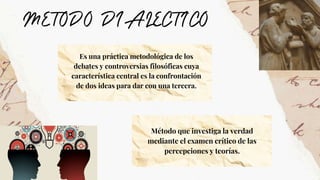 Es una práctica metodológica de los
debates y controversias filosóficas cuya
característica central es la confrontación
de dos ideas para dar con una tercera.
Método que investiga la verdad
mediante el examen crítico de las
percepciones y teorías.
 