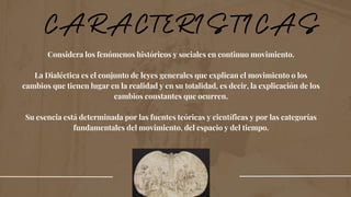 Considera los fenómenos históricos y sociales en continuo movimiento.
La Dialéctica es el conjunto de leyes generales que explican el movimiento o los
cambios que tienen lugar en la realidad y en su totalidad, es decir, la explicación de los
cambios constantes que ocurren.
Su esencia está determinada por las fuentes teóricas y científicas y por las categorías
fundamentales del movimiento, del espacio y del tiempo.
 